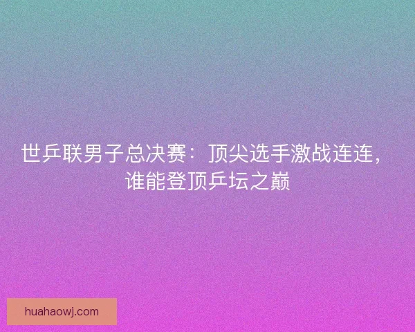 世乒联男子总决赛：顶尖选手激战连连，谁能登顶乒坛之巅