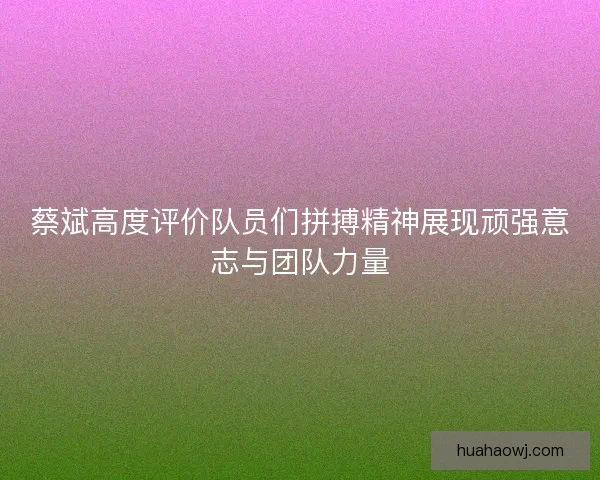 蔡斌高度评价队员们拼搏精神展现顽强意志与团队力量