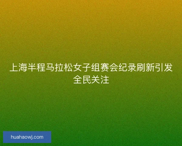上海半程马拉松女子组赛会纪录刷新引发全民关注