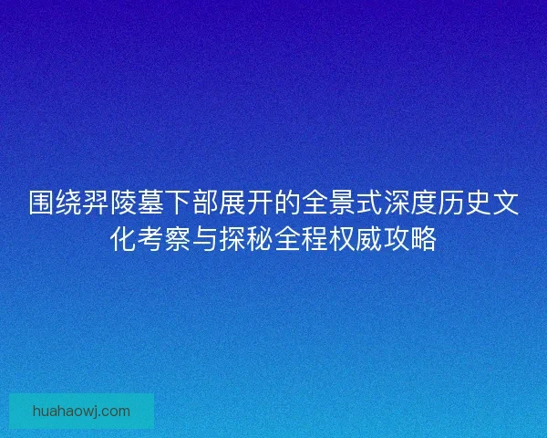围绕羿陵墓下部展开的全景式深度历史文化考察与探秘全程权威攻略