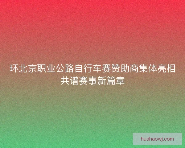 环北京职业公路自行车赛赞助商集体亮相共谱赛事新篇章