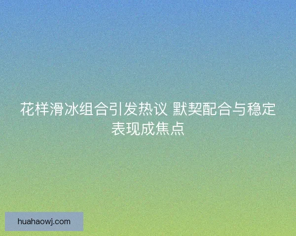 花样滑冰组合引发热议 默契配合与稳定表现成焦点