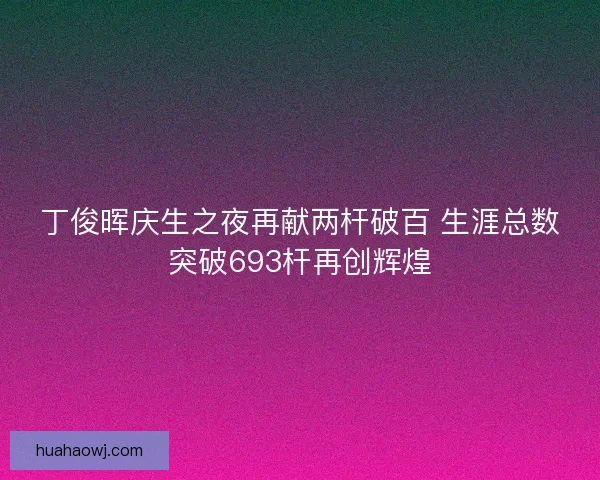 丁俊晖庆生之夜再献两杆破百 生涯总数突破693杆再创辉煌