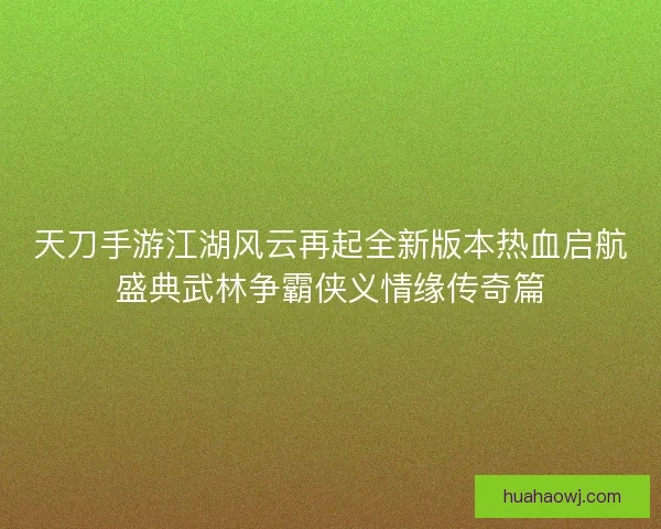 天刀手游江湖风云再起全新版本热血启航盛典武林争霸侠义情缘传奇篇