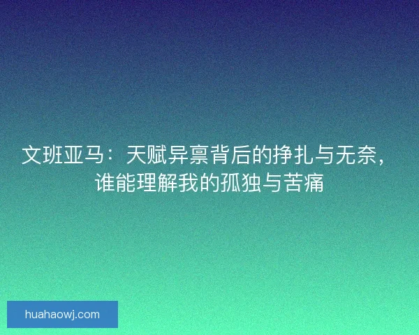 文班亚马:天赋异禀背后的挣扎与无奈,谁能理解我的孤独与苦痛 文班亚马:天赋异禀背后的挣扎与无奈,谁能理解我的孤独与苦痛