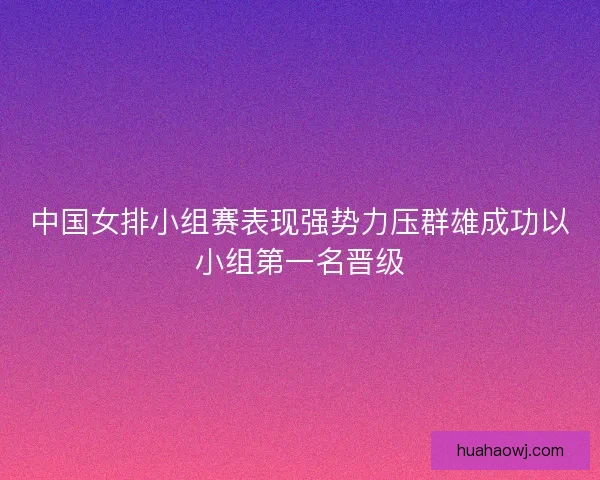 中国女排小组赛表现强势力压群雄成功以小组第一名晋级 中国女排小组赛表现强势力压群雄成功以小组第一名晋级