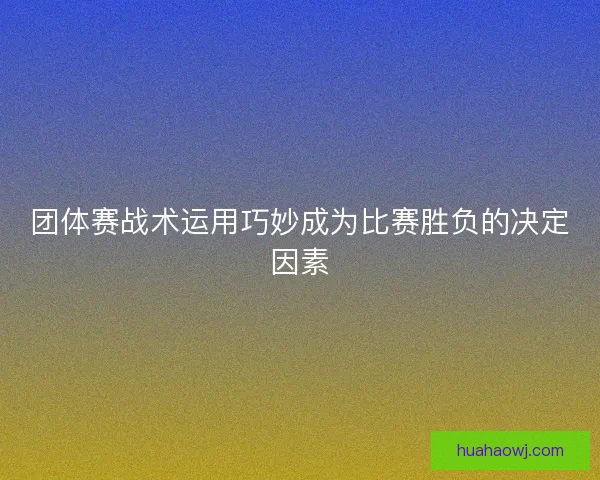 团体赛战术运用巧妙成为比赛胜负的决定因素 团体赛战术运用巧妙成为比赛胜负的决定因素