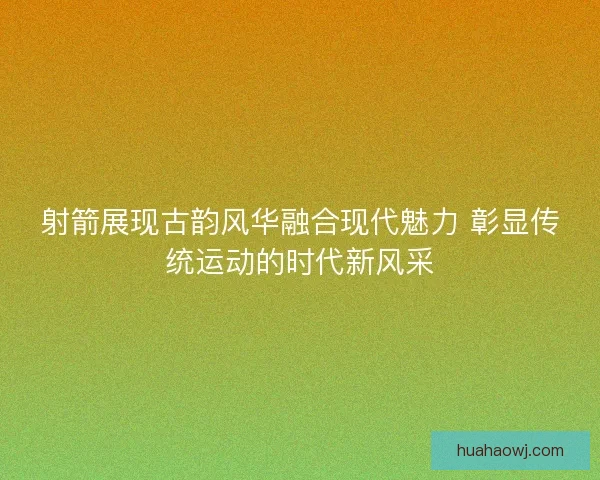 射箭展现古韵风华融合现代魅力 彰显传统运动的时代新风采