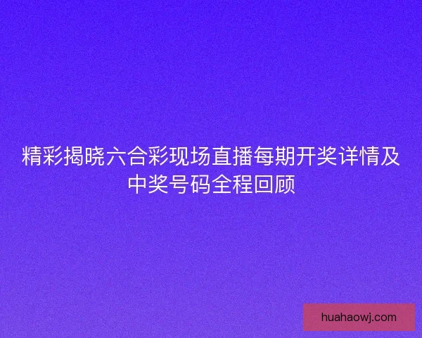 精彩揭晓六合彩现场直播每期开奖详情及中奖号码全程回顾 精彩揭晓六合彩现场直播每期开奖详情及中奖号码全程回顾