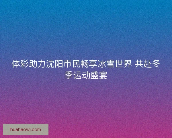体彩助力沈阳市民畅享冰雪世界 共赴冬季运动盛宴