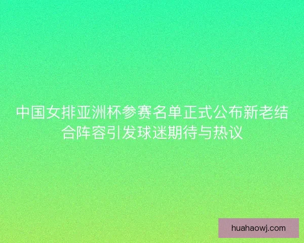 中国女排亚洲杯参赛名单正式公布新老结合阵容引发球迷期待与热议